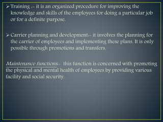 Training :- it is an organized procedure for improving the
knowledge and skills of the employees for doing a particular job
or for a definite purpose.
Carrier planning and development:- it involves the planning for
the carrier of employees and implementing these plans. It is only
possible through promotions and transfers.
Maintenance functions:- this function is concerned with promoting
the physical and mental health of employees by providing various
facility and social security.
 