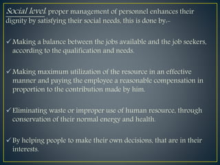 Social level: proper management of personnel enhances their
dignity by satisfying their social needs, this is done by:-
Making a balance between the jobs available and the job seekers,
according to the qualification and needs.
Making maximum utilization of the resource in an effective
manner and paying the employee a reasonable compensation in
proportion to the contribution made by him.
Eliminating waste or improper use of human resource, through
conservation of their normal energy and health.
By helping people to make their own decisions, that are in their
interests.
 