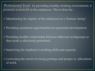 Professional level:- by providing healthy working environment, it
promotes teamwork in the employees. This is done by:-
Maintaining the dignity of the employees as a “human-being”.
Providing maximum opportunities for personnel development.
Providing healthy relationship between different workgroups so
that work is effectively performed.
Improving the employee’s working skills and capacity.
Correcting the errors of wrong postings and proper re-allocations
of work.
 