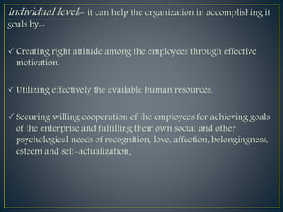 Individual level:- it can help the organization in accomplishing it
goals by:-
Creating right attitude among the employees through effective
motivation.
Utilizing effectively the available human resources.
Securing willing cooperation of the employees for achieving goals
of the enterprise and fulfilling their own social and other
psychological needs of recognition, love, affection, belongingness,
esteem and self-actualization.
 