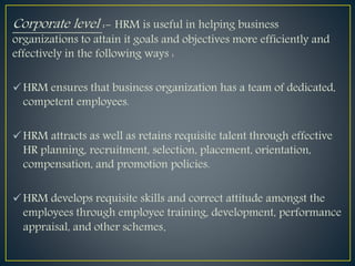 Corporate level :- HRM is useful in helping business
organizations to attain it goals and objectives more efficiently and
effectively in the following ways :
HRM ensures that business organization has a team of dedicated,
competent employees.
HRM attracts as well as retains requisite talent through effective
HR planning, recruitment, selection, placement, orientation,
compensation, and promotion policies.
HRM develops requisite skills and correct attitude amongst the
employees through employee training, development, performance
appraisal, and other schemes.
 