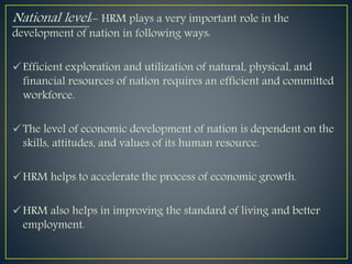 National level:- HRM plays a very important role in the
development of nation in following ways:
Efficient exploration and utilization of natural, physical, and
financial resources of nation requires an efficient and committed
workforce.
The level of economic development of nation is dependent on the
skills, attitudes, and values of its human resource.
HRM helps to accelerate the process of economic growth.
HRM also helps in improving the standard of living and better
employment.
 