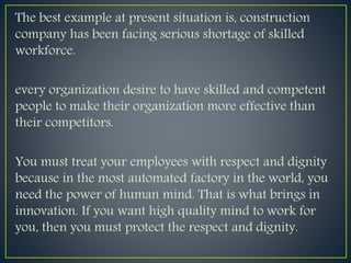 The best example at present situation is, construction
company has been facing serious shortage of skilled
workforce.
every organization desire to have skilled and competent
people to make their organization more effective than
their competitors.
You must treat your employees with respect and dignity
because in the most automated factory in the world, you
need the power of human mind. That is what brings in
innovation. If you want high quality mind to work for
you, then you must protect the respect and dignity.
 