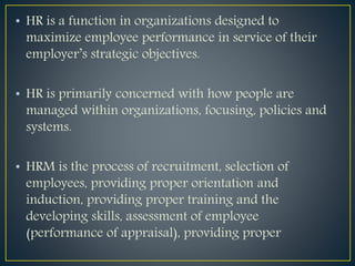 • HR is a function in organizations designed to
maximize employee performance in service of their
employer’s strategic objectives.
• HR is primarily concerned with how people are
managed within organizations, focusing, policies and
systems.
• HRM is the process of recruitment, selection of
employees, providing proper orientation and
induction, providing proper training and the
developing skills, assessment of employee
(performance of appraisal), providing proper
 