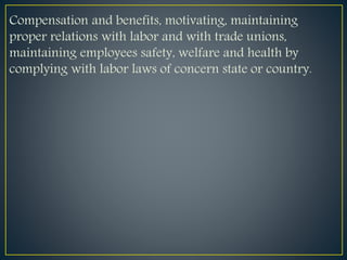 Compensation and benefits, motivating, maintaining
proper relations with labor and with trade unions,
maintaining employees safety, welfare and health by
complying with labor laws of concern state or country.
 
