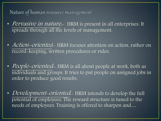 • Pervasive in nature:- HRM is present in all enterprises. It
spreads through all the levels of management.
• Action-oriented:- HRM focuses attention on action, rather on
record-keeping, written procedures or rules.
• People-oriented:- HRM is all about people at work, both as
individuals and groups. It tries to put people on assigned jobs in
order to produce good results.
• Development-oriented:- HRM intends to develop the full
potential of employees. The reward structure is tuned to the
needs of employees. Training is offered to sharpen and…
 
