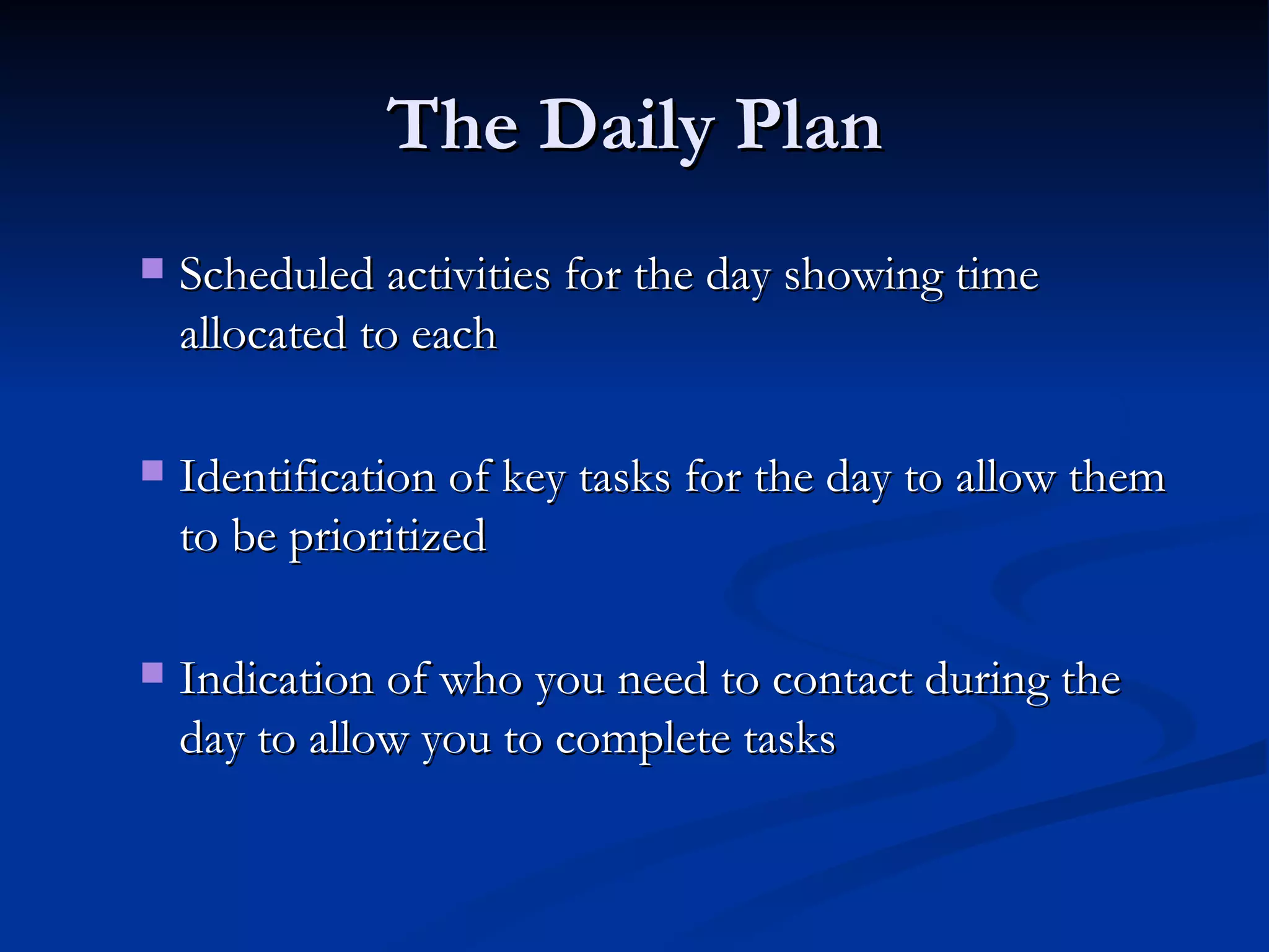The Daily Plan Scheduled activities for the day showing time allocated to each  Identification of key tasks for the day to allow them to be prioritized  Indication of who you need to contact during the day to allow you to complete tasks  