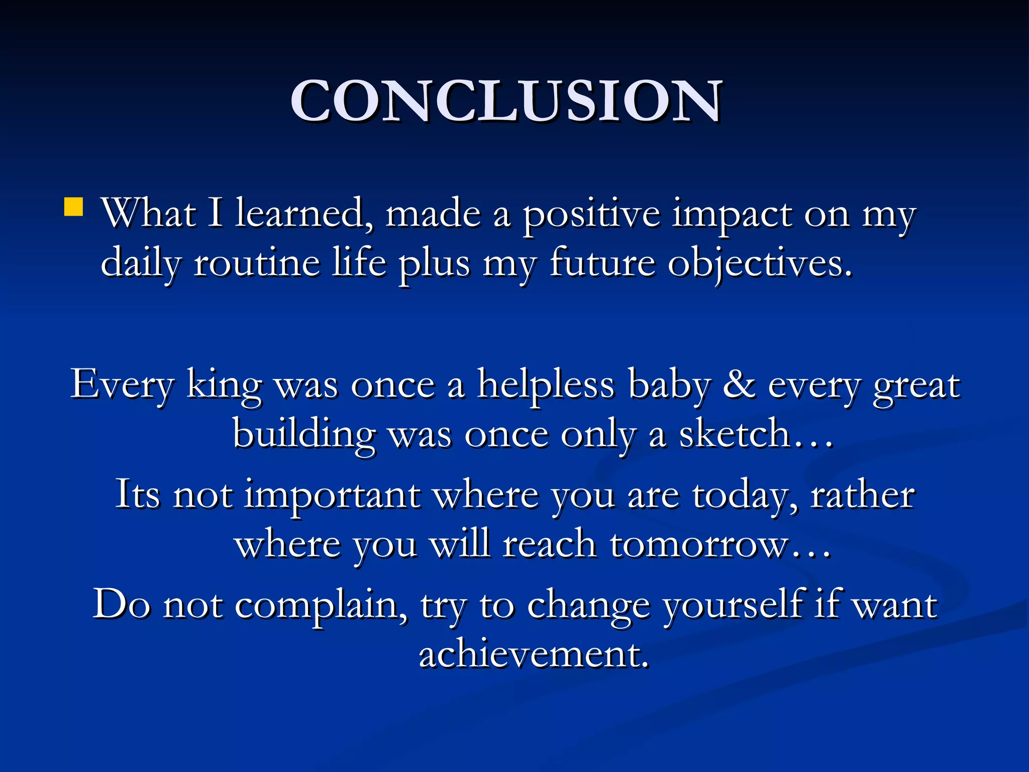 CONCLUSION  What I learned, made a positive impact on my daily routine life plus my future objectives. Every king was once a helpless baby & every great building was once only a sketch… Its not important where you are today, rather where you will reach tomorrow… Do not complain, try to change yourself if want achievement. 