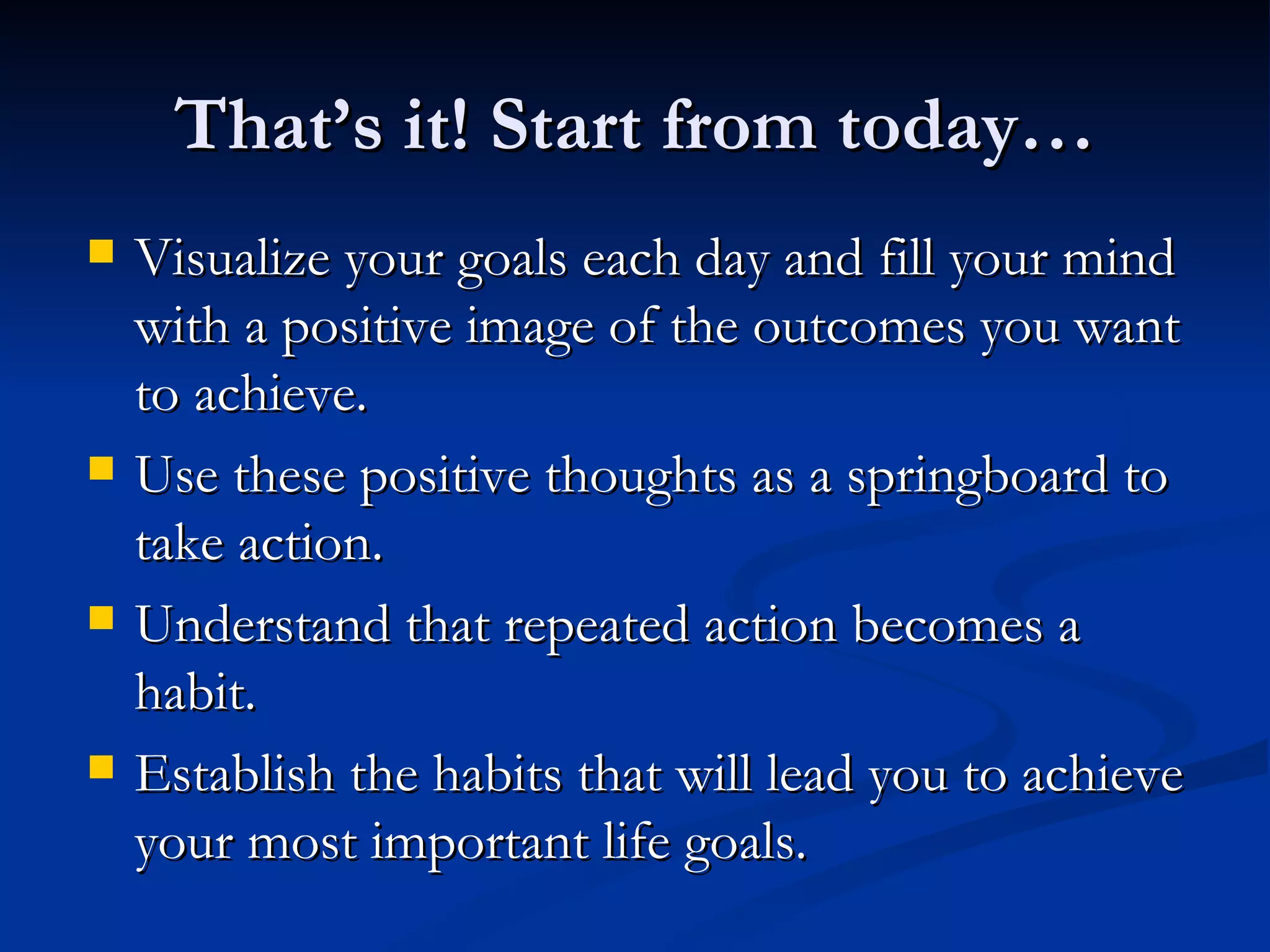That’s it! Start from today… Visualize your goals each day and fill your mind with a positive image of the outcomes you want to achieve. Use these positive thoughts as a springboard to take action. Understand that repeated action becomes a habit. Establish the habits that will lead you to achieve your most important life goals. 