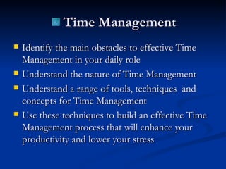 Identify the main obstacles to effective Time Management in your daily role  Understand the nature of Time Management Understand a range of tools, techniques  and concepts for Time Management  Use these techniques to build an effective Time Management process that will enhance your productivity and lower your stress Time Management 