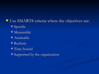 Use SMARTS criteria where the objectives are: Specific Measurable Attainable Realistic Time-bound Supported by the organization 