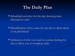 The Daily Plan Scheduled activities for the day showing time allocated to each  Identification of key tasks for the day to allow them to be prioritized  Indication of who you need to contact during the day to allow you to complete tasks  