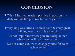 CONCLUSION  What I learned, made a positive impact on my daily routine life plus my future objectives. Every king was once a helpless baby & every great building was once only a sketch… Its not important where you are today, rather where you will reach tomorrow… Do not complain, try to change yourself if want achievement. 