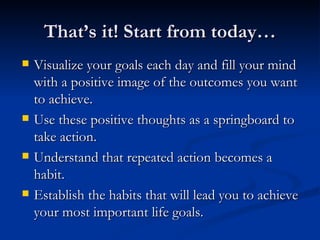 That’s it! Start from today… Visualize your goals each day and fill your mind with a positive image of the outcomes you want to achieve. Use these positive thoughts as a springboard to take action. Understand that repeated action becomes a habit. Establish the habits that will lead you to achieve your most important life goals. 