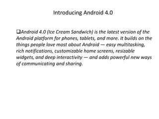 Introducing Android 4.0


Android 4.0 (Ice Cream Sandwich) is the latest version of the
Android platform for phones, tablets, and more. It builds on the
things people love most about Android — easy multitasking,
rich notifications, customizable home screens, resizable
widgets, and deep interactivity — and adds powerful new ways
of communicating and sharing.
 