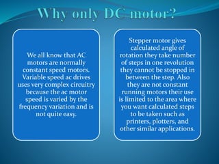 We all know that AC 
motors are normally 
constant speed motors. 
Variable speed ac drives 
uses very complex circuitry 
because the ac motor 
speed is varied by the 
frequency variation and is 
not quite easy. 
Stepper motor gives 
calculated angle of 
rotation they take number 
of steps in one revolution 
they cannot be stopped in 
between the step. Also 
they are not constant 
running motors their use 
is limited to the area where 
you want calculated steps 
to be taken such as 
printers, plotters, and 
other similar applications. 
 
