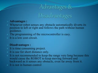 Advantages : 
 Whenever robot senses any obstacle automatically diverts its 
position to left or right and follows the path without human 
guidance. 
 The programming of the microcontroller is easy. 
 It is a low cost circuit. 
 Disadvantages : 
 It is time consuming project. 
 It is use for short distance only. 
 It is not recommended to keep the range very long because this 
would cause the ROBOT to keep moving forward and 
backward as it senses any obstacle, even far away from it. 
 It is not in human control 
 