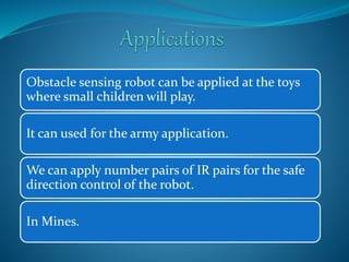 Obstacle sensing robot can be applied at the toys 
where small children will play. 
It can used for the army application. 
We can apply number pairs of IR pairs for the safe 
direction control of the robot. 
In Mines. 
 