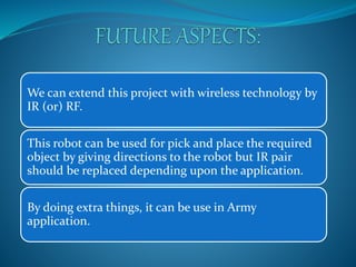 We can extend this project with wireless technology by 
IR (or) RF. 
This robot can be used for pick and place the required 
object by giving directions to the robot but IR pair 
should be replaced depending upon the application. 
By doing extra things, it can be use in Army 
application. 
 