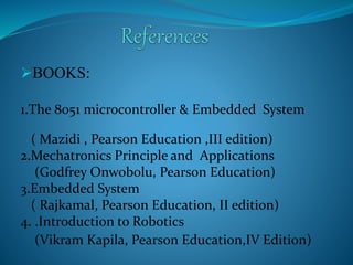 BOOKS: 
1.The 8051 microcontroller & Embedded System 
( Mazidi , Pearson Education ,III edition) 
2.Mechatronics Principle and Applications 
(Godfrey Onwobolu, Pearson Education) 
3.Embedded System 
( Rajkamal, Pearson Education, II edition) 
4. .Introduction to Robotics 
(Vikram Kapila, Pearson Education,IV Edition) 
 
