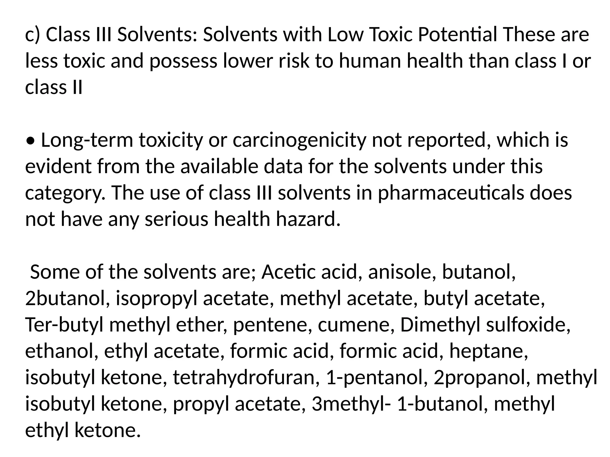 c) Class III Solvents: Solvents with Low Toxic Potential These are
less toxic and possess lower risk to human health than class I or
class II
• Long-term toxicity or carcinogenicity not reported, which is
evident from the available data for the solvents under this
category. The use of class III solvents in pharmaceuticals does
not have any serious health hazard.
Some of the solvents are; Acetic acid, anisole, butanol,
2butanol, isopropyl acetate, methyl acetate, butyl acetate,
Ter-butyl methyl ether, pentene, cumene, Dimethyl sulfoxide,
ethanol, ethyl acetate, formic acid, formic acid, heptane,
isobutyl ketone, tetrahydrofuran, 1-pentanol, 2propanol, methyl
isobutyl ketone, propyl acetate, 3methyl- 1-butanol, methyl
ethyl ketone.
 