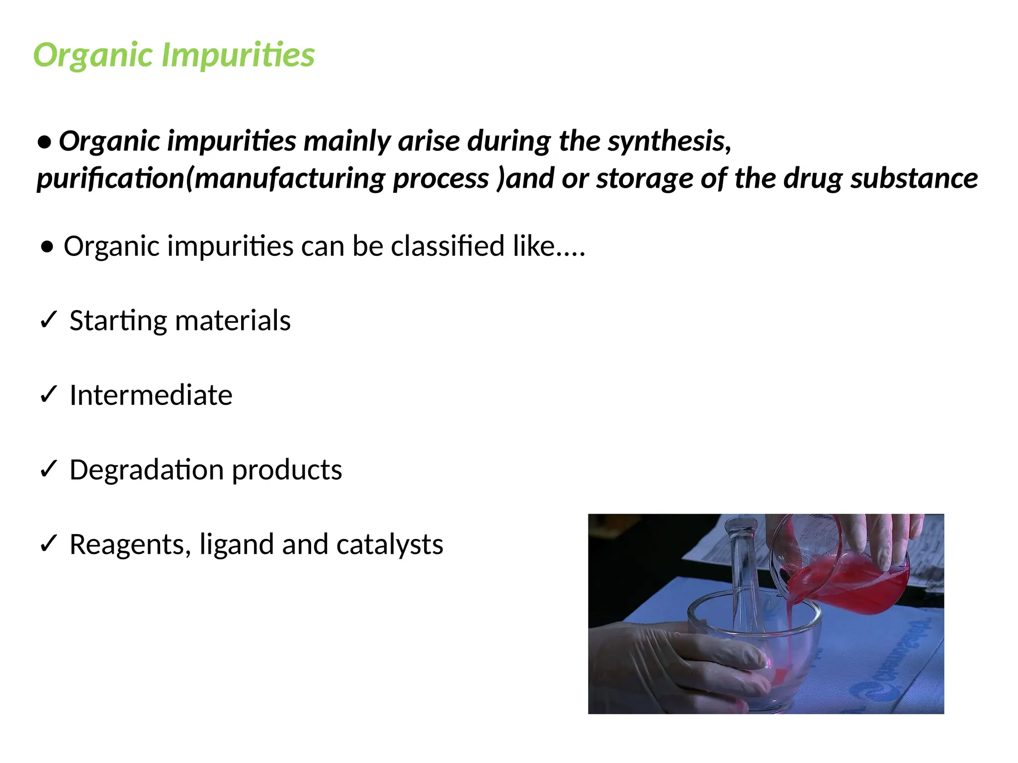 Organic Impurities
• Organic impurities mainly arise during the synthesis,
purification(manufacturing process )and or storage of the drug substance
⚫ Organic impurities can be classified like....
✓ Starting materials
✓ Intermediate
✓ Degradation products
✓ Reagents, ligand and catalysts
 