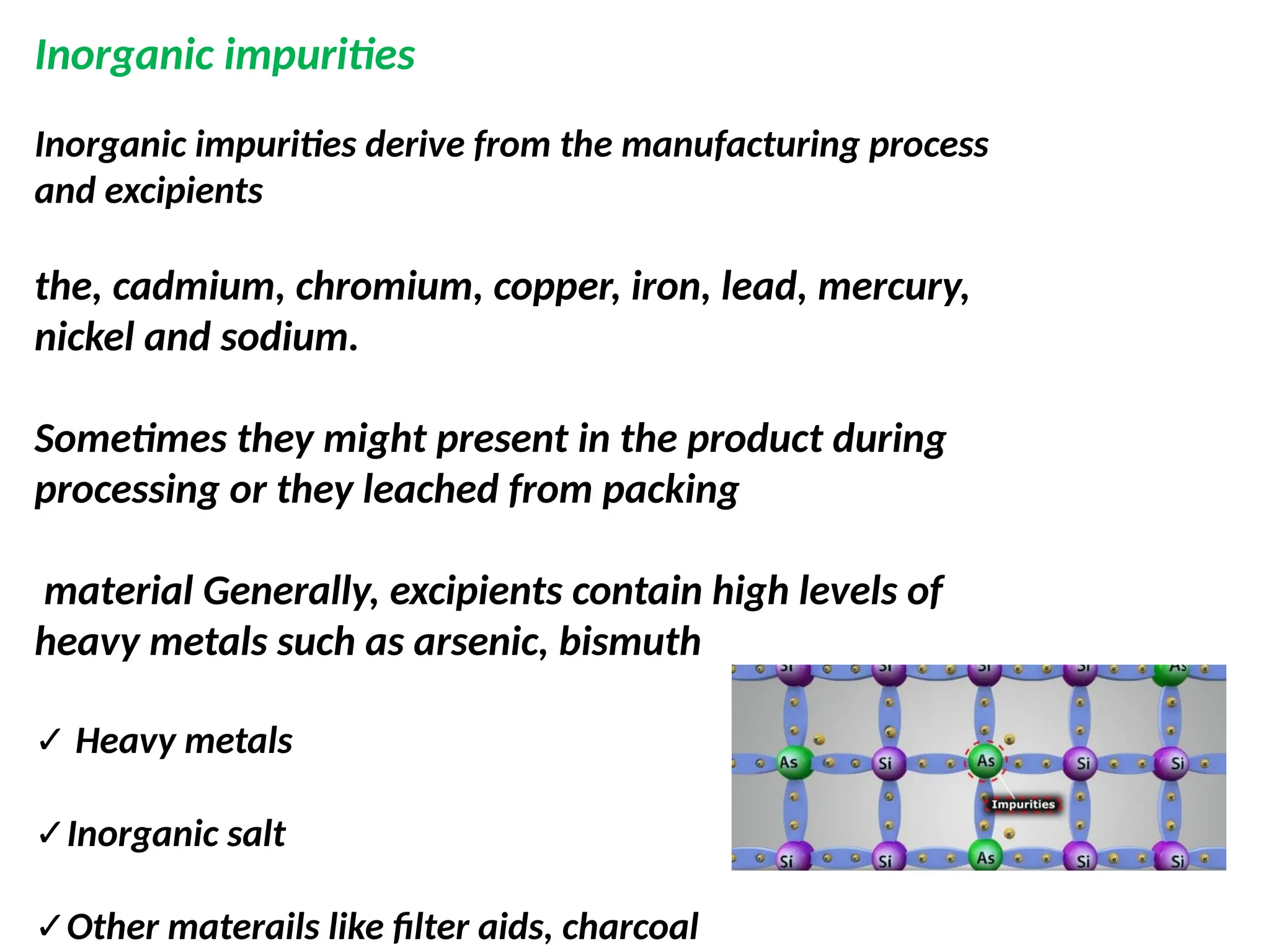 Inorganic impurities derive from the manufacturing process
and excipients
the, cadmium, chromium, copper, iron, lead, mercury,
nickel and sodium.
Sometimes they might present in the product during
processing or they leached from packing
material Generally, excipients contain high levels of
heavy metals such as arsenic, bismuth
✓ Heavy metals
✓Inorganic salt
✓Other materails like filter aids, charcoal
Inorganic impurities
 