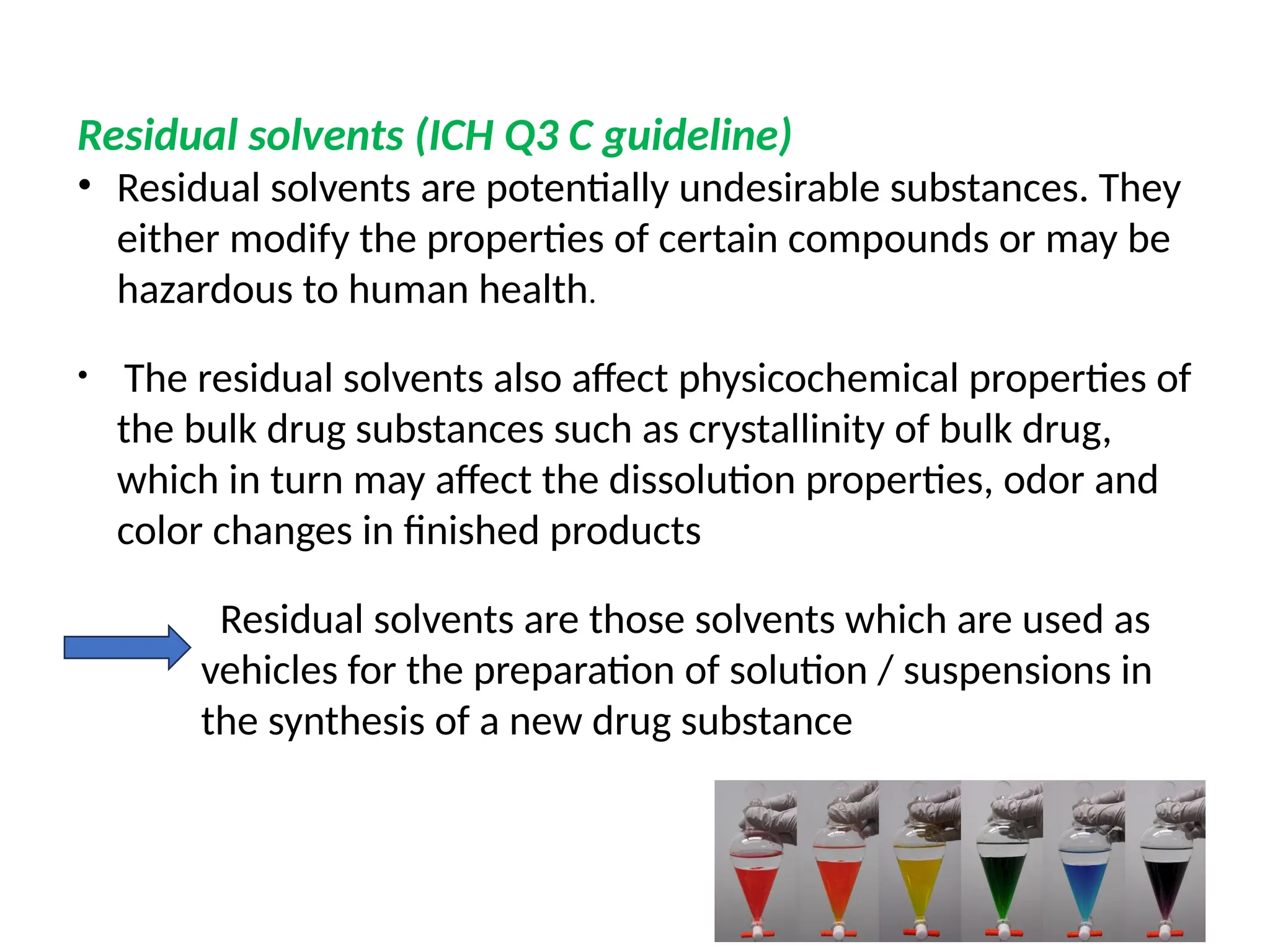 Residual solvents (ICH Q3 C guideline)
• Residual solvents are potentially undesirable substances. They
either modify the properties of certain compounds or may be
hazardous to human health.
• The residual solvents also affect physicochemical properties of
the bulk drug substances such as crystallinity of bulk drug,
which in turn may affect the dissolution properties, odor and
color changes in finished products
Residual solvents are those solvents which are used as
vehicles for the preparation of solution / suspensions in
the synthesis of a new drug substance
 