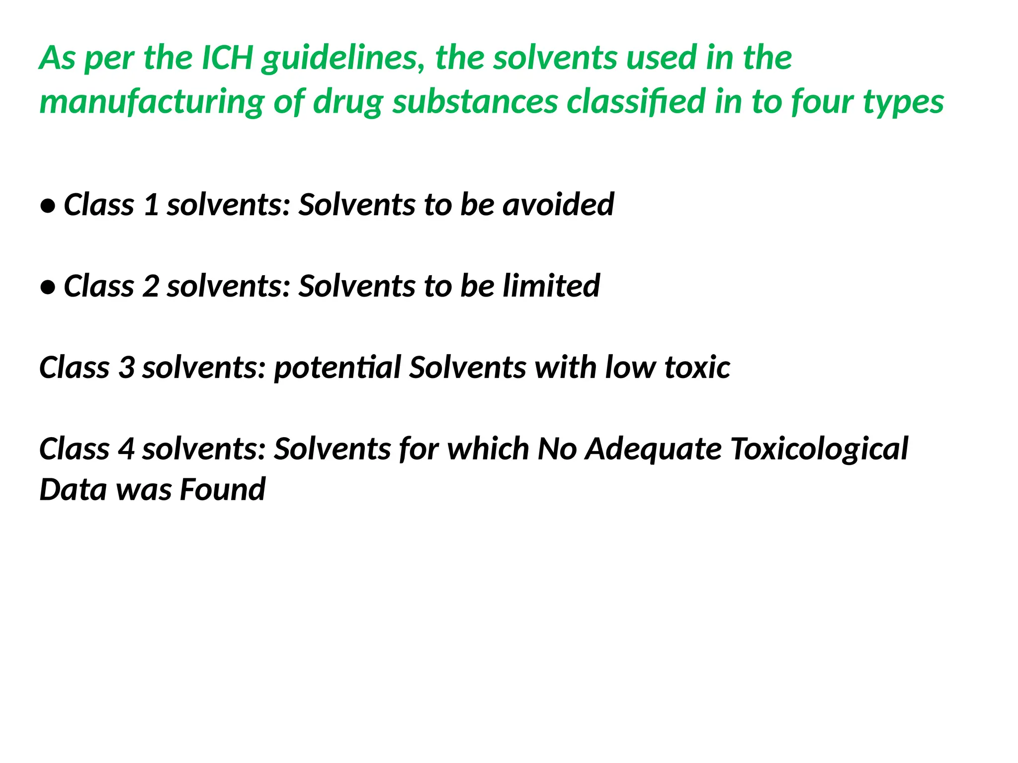 As per the ICH guidelines, the solvents used in the
manufacturing of drug substances classified in to four types
• Class 1 solvents: Solvents to be avoided
• Class 2 solvents: Solvents to be limited
Class 3 solvents: potential Solvents with low toxic
Class 4 solvents: Solvents for which No Adequate Toxicological
Data was Found
 