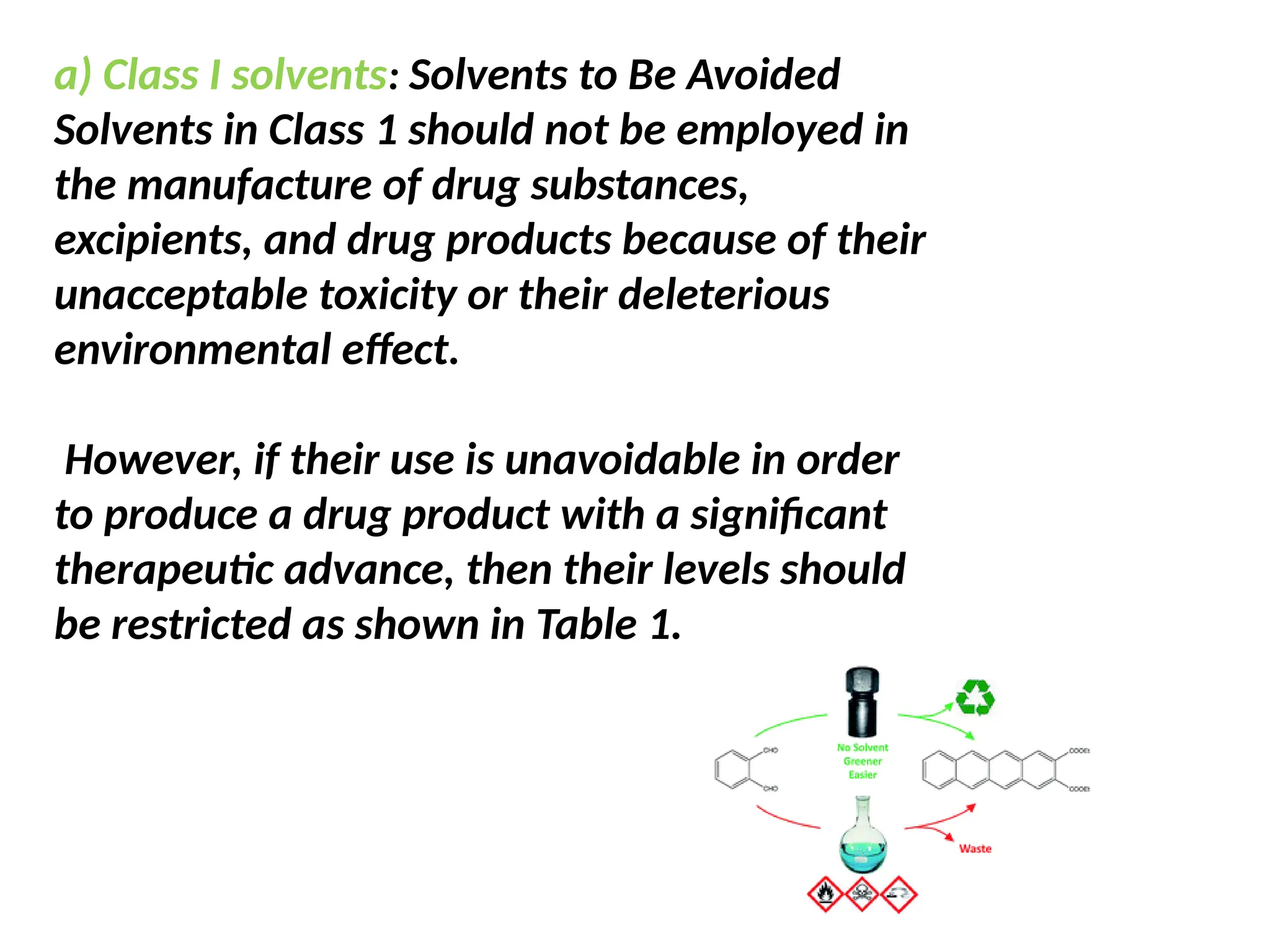 a) Class I solvents: Solvents to Be Avoided
Solvents in Class 1 should not be employed in
the manufacture of drug substances,
excipients, and drug products because of their
unacceptable toxicity or their deleterious
environmental effect.
However, if their use is unavoidable in order
to produce a drug product with a significant
therapeutic advance, then their levels should
be restricted as shown in Table 1.
 