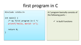 first program in C
#include <stdio.h>
int main() {
/* my first program in C */
printf("Hello, World! n");
return 0;
}
A C program basically consists of
the following parts −
 In built Functions
 