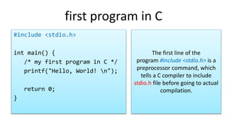 first program in C
#include <stdio.h>
int main() {
/* my first program in C */
printf("Hello, World! n");
return 0;
}
The first line of the
program #include <stdio.h> is a
preprocessor command, which
tells a C compiler to include
stdio.h file before going to actual
compilation.
 
