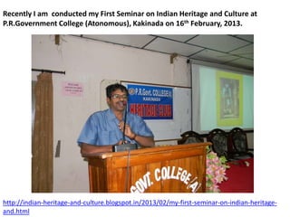 Recently I am conducted my First Seminar on Indian Heritage and Culture at
P.R.Government College (Atonomous), Kakinada on 16th February, 2013.
http://indian-heritage-and-culture.blogspot.in/2013/02/my-first-seminar-on-indian-heritage-
and.html
 