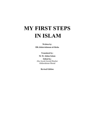 MY FIRST STEPS 
IN ISLAM 
Written by: 
DR.Abdurrahmaan al-Sheha 
Translated by: 
M. M. Abdus-Salam 
Edited by: 
Abu Ayoub Jeromē Boulter 
Abdurrahman Murad 
Revised Edition 
 