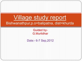 Guided by-
G.Murlidhar
Date:- 6-7 Sep,2012
Village study report
Bishwanathpur,p.o=balipatna, dist=khurda
 