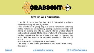 My First Web Application
I am 21. I live in the East Bay. And I co-founded a software
development company with my brother.
There are stories of young people in the Bay (Northern California)
making millions and losing billions, building a business over night and
driving an existing one into the ground. Stories of idled Stanford
undergrads who spend 30K to make a million. Or of Berkeley genius
building unimaginable hardware behemoths bent on changing the
world. And then there is the unspoken experience... The one of
failure.
Most Startups fail. 75-95 percent of them in-fact.
This story is less about perseverance and more about failing.
Repeatedly.
Grabsent

web application company

My First Web Application

 