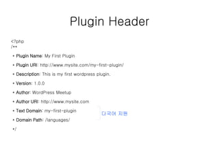 Plugin Header
<?php
/**
* Plugin Name: My First Plugin
* Plugin URI: http://www.mysite.com/my-first-plugin/
* Description: This is my first wordpress plugin.
* Version: 1.0.0
* Author: WordPress Meetup
* Author URI: http://www.mysite.com
* Text Domain: my-first-plugin
* Domain Path: /languages/
*/
다국어 지원
 