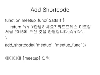 Add Shortcode
function meetup_func( $atts ) {
return "<h1>안녕하세요? 워드프레스 미트업
서울 2015에 오신 것을 환영합니다.</h1>";
}
add_shortcode( 'meetup', 'meetup_func’ );
에디터에 [meetup] 입력
 