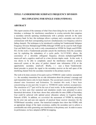 i
TITLE: VANDERMONDE SUBSPACE FREQUENCY DIVISION
MULTIPLEXING FOR SINGLE USER (VFDM-SU)
ABSTRACT
This report consists of the summary of what I have been doing for my work. Its aim is to
introduce a technique for interference cancellation in overlay networks that comprises
a secondary network operating simultaneously with a primary network on the same
frequency band. In fact, this technique allows a primary and a secondary user wish to
communicate with their corresponding receivers simultaneously over frequency selective
fading channels. The techniques to be introduced is nothing but Vandermonde Subspace
Frequency Division Multiplexing(VFDM).Although VFDM can be used for both Single
User and Multi Users, my work is only concentrated on VFDM for Single user(VFDM-
SU). In this work a Vandermonde precoder cancels the interference from the secondary
user by exploiting the redundancy of a cyclic prefix. I t ( V F D M ) allows the
coexistence of a downlink orthogonal frequency division multiplexing(OFDM)
macro-cell and a cognitive small-cell in a time division duplex mode . In this work, it
was shown to be able to completely cancel the interference towards a primary
macro-cell system at the price of perfect channel state information (CSI) at the
opportunistic secondary small-cell. Briefly, i t uses a linear Vandermonde-
based precoder to project the signal to the secondary receiver on the null space of the
interfering channel from the secondary transmitter to the primary receiver.
The work to be done consists of two parts such as VFDM-SU under realistic assumptions
i.e. the secondary transmitter has no side information about the primary’s message and
each transmitter knows only its local channels. The second part consists of VFDM-SU
channel stats Awareness and Estimation. To simulate this work, I have been
concentrating on one part (the 1st part i.e. VFDM-SU under realistic assumptions).
The simulation of 2nd
part will be the rest of next works. In the simulated part of this
work, we have seen that numerical and simulation results were presented to prove
theoretical derivations. It has been shown that, achievable bit rates (ABR) of Secondary
User could be achieved with optimal power allocation scheme in Cognitive Radio
Network (CRN). In addition, we extended the assessment of VFDM by analyzing
the bit error rate and sum rate capacity of practical linear receiver structures for the
VFDM-based secondary system. Our numerical examples have show that VFDM, with
an appropriate design of the input covariance, enables the secondary user to achieve a
considerable rate while generating zero interference to the primary user. In order to assess
its performance, we have adopted a QPSK bit-mapping.
 