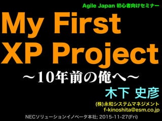 ∼10年前の俺へ∼
木下 史彦
(株)永和システムマネジメント
f-kinoshita@esm.co.jp
NECソリューションイノベータ本社; 2015-11-27(Fri)
Agile Japan 初心者向けセミナー
My First
XP Project
 