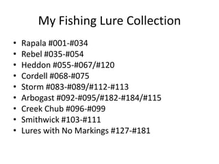 My Fishing Lure Collection Rapala #001-#034 Rebel #035-#054 Heddon #055-#067/#120 Cordell #068-#075 Storm #083-#089/#112-#113 Arbogast #092-#095/#182-#184/#115 Creek Chub #096-#099 Smithwick #103-#111 Lures with No Markings #127-#181 