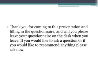 • Thank you for coming to this presentation and
filling in the questionnaire, and will you please
leave your questionnaire on the desk when you
leave. If you would like to ask a question or if
you would like to recommend anything please
ask now.