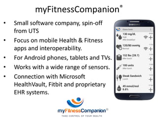 myFitnessCompanion®
• Small software company, spin-off
from UTS
• Focus on mobile Health & Fitness
apps and interoperability.
• For Android phones, tablets and TVs.
• Works with a wide range of sensors.
• Connection with Microsoft
HealthVault, Fitbit and proprietary
EHR systems.
 