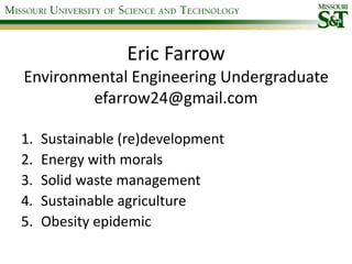 Eric FarrowEnvironmental Engineering Undergraduateefarrow24@gmail.com Sustainable (re)development Energy with morals Solid waste management Sustainable agriculture Obesity epidemic  