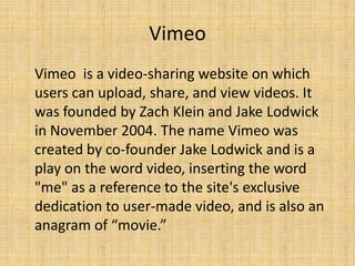 Vimeo
Vimeo is a video-sharing website on which
users can upload, share, and view videos. It
was founded by Zach Klein and Jake Lodwick
in November 2004. The name Vimeo was
created by co-founder Jake Lodwick and is a
play on the word video, inserting the word
"me" as a reference to the site's exclusive
dedication to user-made video, and is also an
anagram of “movie.”
 