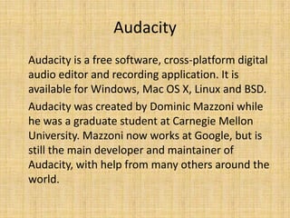 Audacity
Audacity is a free software, cross-platform digital
audio editor and recording application. It is
available for Windows, Mac OS X, Linux and BSD.
Audacity was created by Dominic Mazzoni while
he was a graduate student at Carnegie Mellon
University. Mazzoni now works at Google, but is
still the main developer and maintainer of
Audacity, with help from many others around the
world.
 