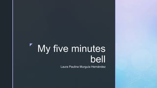 z
My five minutes
bell
Laura Paulina Murguía Hernández
 