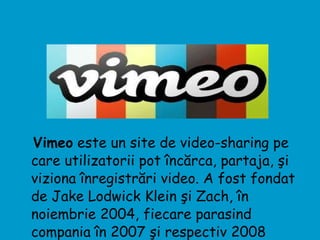 Vimeo  este un site de video-sharing pe care utilizatorii pot încărca, partaja, şi viziona înregistrări video. A fost fondat de Jake Lodwick Klein şi Zach, în noiembrie 2004, fiecare parasind compania în 2007 şi respectiv 2008  