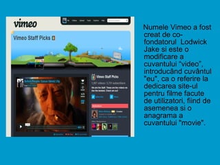 Numele Vimeo a fost creat de co-fondatorul  Lodwick Jake si este o modificare a cuvantului “video”, introducând cuvântul "eu", ca o referire la dedicarea site-ul pentru filme facute de utilizatori, fiind de asemenea si o anagrama a cuvantului "movie". 