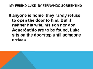 MY FRIEND LUKE BY FERNANDO SORRENTINO

If anyone is home, they rarely refuse
   to open the door to him. But if
   neither his wife, his son nor don
   Aqueróntido are to be found, Luke
   sits on the doorstep until someone
   arrives.
 
